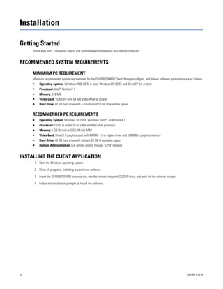 Installation

Getting Started
     Install the Client, Emergency Agent, and Export Viewer software on your remote computer.


RECOMMENDED SYSTEM REQUIREMENTS

     MINIMUM PC REQUIREMENT
     Minimum recommended system requirements for the DX4500/DX4600 Client, Emergency Agent, and Viewer software applications are as follows:
     •    Operating system: Windows 2000 (SP4) or later, Windows XP (SP2), and DirectX® 8.1 or later
     •    Processor: Intel® Pentium® 4
     •    Memory: 512 MB
     •    Video Card: VGA card with 64 MB Video RAM or greater
     •    Hard Drive: 40 GB hard drive with a minimum of 15 GB of available space


     RECOMMENDED PC REQUIREMENTS
     •    Operating System: Windows XP (SP3), Windows Vista®, or Windows 7
     •    Processor: 1 GHz or faster 32-bit (x86) or 64-bit (x64) processor
     •    Memory: 1 GB (32-bit) or 2 GB (64-bit) RAM
     •    Video Card: DirectX 9 graphics card with WDDM 1.0 or higher driver and 128 MB of graphics memory
     •    Hard Drive: 40 GB hard drive with at least 20 GB of available space
     •    Remote Administration: Full remote control through TCP/IP network


INSTALLING THE CLIENT APPLICATION
      1. Start the Windows operating system.

      2. Close all programs, including any antivirus software.

      3. Insert the DX4500/DX4600 resource disc into the remote computer CD/DVD drive, and wait for the window to open.

      4. Follow the installation prompts to install the software.




12                                                                                                                             C2675M-C (8/10)
 