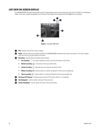 LIVE VIEW ON-SCREEN DISPLAY
     The DX4500/DX4600’s on-screen display (OSD) consists of superimposed camera and site information. Each item in the OSD can be displayed or
     hidden. In this case, a global setting applies for all channels. Some labels are not supported by the DX4000 and do not display.




                                                     Figure 7. Live View OSD Pane



           PTZ: Indicates that the PTZ control is enabled.
           Audio: Indicates that audio recording is enabled. The DX4500/DX4600 compresses audio data to save space. In this case, recorded
           audio may not be of the same quality as live audio.
           Recording: Indicates camera recording mode and status.
           •     No recording       : The camera displays live video, but the system does not record video.

           •     Normal recording N : The system continuously records video.

           •     Instant recording I : Manually starts and stops the recording of video.

           •     Motion recording M : Records video for a channel configured for motion event recording only.

           •     Alarm recording A : Records video for a channel configured for alarm event recording only.

           On-Screen PTZ Control: Facilitates mouse control of PTZ functions. Refer to PTZ on page 69.
           Site Designator: Lists the number and name of the current site.
           Camera Designator: Lists the number and name of the current camera.




20                                                                                                                                C2675M-C (8/10)
 