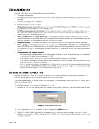 Client Application
           Logging on to DVR servers using the Client application requires the following:
           •      Starting the Client application
           •      Ensuring the DVR servers are available in the Client application site tree, or adding the DVR server to the site tree using the Connection List
                  dialog box
           •      Connecting to and logging on to the DVR server

           The Client application has the following conditions:
           •      Client application startup password: The password for starting the DX4500/DX4600 application is “000000” (six zeros). This password
                  cannot be changed. The default password for the DX4000 is “1234.”
           •      No DVR servers are displayed in the site tree: If the Client application window opens in the 16 division view and no DVR servers are
                  listed in the Connection List dialog box, the Pelco logo is displayed in each pane, the Client application menu items and controls are
                  available, and Log Out is displayed in the status bar.
           •      One or more DVR servers are listed in the site tree: If the Client application window opens in the 16 division view and the servers
                  displayed in the site tree are listed in the Connection List dialog box, live video from the first server in the site tree is displayed in the Client
                  application window, and the Client application menu items and controls are available.
           •      Connection List setup: Each DVR server must be listed in the connection list before the Client application can connect to the server.
           •      Server capacity: The Client application can connect with as many as sixteen DX4500/DX4600 and DX4000 servers. One DX4500/DX4600
                  server can accommodate up to five remote connections (for example, three remote Client connections and two Web Client connections, or
                  any combination of the two). For information about the number of connections the DX4000 server can host, refer to the DX4000 Operation
                  manual.
           •      DVR server default user name and password:
                  –   Both the default user name and password for the DX4500/DX4600 DVR server are admin. The default user name for the DX4000 DVR
                      is Administrator. The default Administrator password is “1234.”
                  –   When logging on to a DVR server, you must have a user name and password registered on that DVR server.
                  –   If the DVR server is installed by another person, the default password might already be changed. In this case, contact your system
                      administrator to obtain a user name and password.
                  –   If you are configuring the server and Client application for the first time, Pelco recommends that you change the default administrator
                      password. The admin (DX4500/DX4600) and Administrator (DX4000) user names cannot be changed. For information about changing
                      the password, refer to Changing the Administrator User Password on page 58.


STARTING THE CLIENT APPLICATION
           When the Client application is started for the first time, no remote sites are displayed in the site tree and the Pelco logo is displayed in the
           application window. By default, the Client application window opens in the 16 division view.

           If no remote sites are displayed, the first step is to add them to the site tree. For information about adding remote sites to the site tree, refer to
           Adding Remote Sites on page 98.

           The following steps assume that remote sites are displayed in the site tree.
             1. On the task bar, click Start > All Programs > Pelco > PELCO Network Client > DX4500_DX4600 Client. The Client Password dialog box opens.




                                                            Figure 11. Client Password Dialog Box

             2. In the Password text box, click the box and type the default Client password 000000 (six zeros).

             3. Click OK. The DX4500_DX4600 Client application window appears and the Connection List dialog box opens. At this point, the Client
                application is not connected to a DVR site. You must connect to a DVR site to view video. In the process of connecting to a remote site, you
                are logged on to the site.



C2675M-C (8/10)                                                                                                                                                      23
 