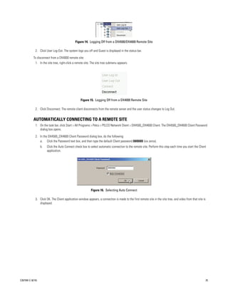 Figure 14. Logging Off from a DX4500/DX4600 Remote Site

             2. Click User Log-Out. The system logs you off and Guest is displayed in the status bar.

           To disconnect from a DX4000 remote site:
             1. In the site tree, right-click a remote site. The site tree submenu appears.




                                                   Figure 15. Logging Off from a DX4000 Remote Site

             2. Click Disconnect. The remote client disconnects from the remote server and the user status changes to Log Out.


           AUTOMATICALLY CONNECTING TO A REMOTE SITE
             1. On the task bar, click Start > All Programs > Pelco > PELCO Network Client > DX4500_DX4600 Client. The DX4500_DX4600 Client Password
                dialog box opens.

             2. In the DX4500_DX4600 Client Password dialog box, do the following:
                a. Click the Password text box, and then type the default Client password 000000 (six zeros).
                  b.   Click the Auto Connect check box to select automatic connection to the remote site. Perform this step each time you start the Client
                       application.




                                                           Figure 16. Selecting Auto Connect

             3. Click OK. The Client application window appears, a connection is made to the first remote site in the site tree, and video from that site is
                displayed.




C2675M-C (8/10)                                                                                                                                                25
 
