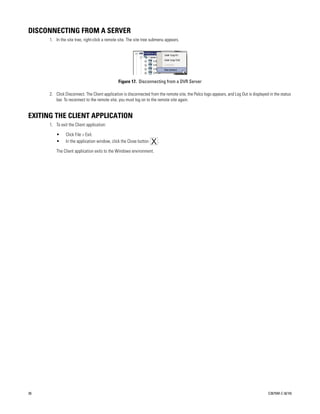 DISCONNECTING FROM A SERVER
      1. In the site tree, right-click a remote site. The site tree submenu appears.




                                               Figure 17. Disconnecting from a DVR Server

      2. Click Disconnect. The Client application is disconnected from the remote site, the Pelco logo appears, and Log Out is displayed in the status
         bar. To reconnect to the remote site, you must log on to the remote site again.


EXITING THE CLIENT APPLICATION
      1. To exit the Client application:

          •    Click File > Exit.
          •    In the application window, click the Close button       .

          The Client application exits to the Windows environment.




26                                                                                                                                      C2675M-C (8/10)
 