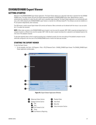 DX4500/DX4600 Export Viewer
GETTING STARTED
           Welcome to the DX4500/DX4600 Export Viewer application. The Export Viewer allows you to play back video that is exported from the DX4500/
           DX4600 server. The Export Viewer will verify the digital watermark embedded in DX4500/DX4600 native video. Watermarking is used to
           authenticate the originality of a video file and to alert users to possible image tampering. The Export Viewer application runs automatically each
           time a CD or DVD created by the DX4500/DX4600’s export feature is inserted into a Windows-based PC. The software can also be installed on a
           PC and opened independently, when necessary.

           The USB mouse is used to access Export Viewer GUI controls and features. Menu commands can be selected with the mouse, or you can press
           Alt + C to select the command.

           NOTE: When video recorded on the DX4500/DX4600 server located in one time zone (for example, GMT -8:00) is exported and played back on a
           computer located in a different time zone (for example, GMT -5:00), the video's original recording time is adjusted to and displayed based on the
           time zone of the playback computer.

           To play back exported video so that its original recording time is displayed correctly, the time zone setting of the playback computer must be
           identically configured to the time zone of the DX4500/DX4600 server on which the video was recorded.


           STARTING THE EXPORT VIEWER
           To start the Export Viewer:
             1. On the tasteable, click Start > All Programs > Pelco > PELCO Network Client > DX4500_DX4600 Export Viewer. The DX4500_DX4600 Export
                Viewer application window opens.




                                                    Figure 18. Export Viewer Application Window



                                            Watermark Option Section                      Playback Slider
                                            Playback Controls Section                     View Panel
                                                 Play                                     Menu Bar
                                                 Stop
                                                                                          Video Information Section
                                                 Fast Forward to End
                                                 Pause
                                                 Fast Reverse to Beginning




C2675M-C (8/10)                                                                                                                                             27
 