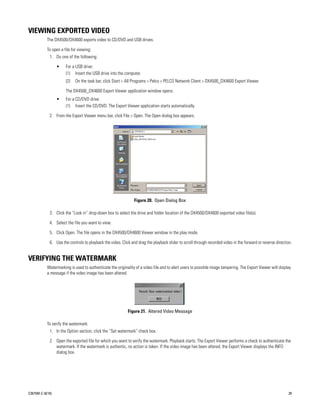 VIEWING EXPORTED VIDEO
           The DX4500/DX4600 exports video to CD/DVD and USB drives.

           To open a file for viewing:
             1. Do one of the following:

                  •   For a USB drive:
                      (1) Insert the USB drive into the computer.
                      (2)   On the task bar, click Start > All Programs > Pelco > PELCO Network Client > DX4500_DX4600 Export Viewer.

                      The DX4500_DX4600 Export Viewer application window opens.
                  •   For a CD/DVD drive:
                      (1) Insert the CD/DVD. The Export Viewer application starts automatically.

             2. From the Export Viewer menu bar, click File > Open. The Open dialog box appears.




                                                                Figure 20. Open Dialog Box

             3. Click the “Look in” drop-down box to select the drive and folder location of the DX4500/DX4600 exported video file(s).

             4. Select the file you want to view.

             5. Click Open. The file opens in the DX4500/DX4600 Viewer window in the play mode.

             6. Use the controls to playback the video. Click and drag the playback slider to scroll through recorded video in the forward or reverse direction.


VERIFYING THE WATERMARK
           Watermarking is used to authenticate the originality of a video file and to alert users to possible image tampering. The Export Viewer will display
           a message if the video image has been altered.




                                                            Figure 21. Altered Video Message

           To verify the watermark:
             1. In the Option section, click the “Set watermark” check box.

             2. Open the exported file for which you want to verify the watermark. Playback starts. The Export Viewer performs a check to authenticate the
                watermark. If the watermark is authentic, no action is taken. If the video image has been altered, the Export Viewer displays the INFO
                dialog box.




C2675M-C (8/10)                                                                                                                                               29
 