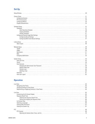 Set Up
           Setup Window . . . . . . . . . . . . . . . . . . . . . . . . . . . . . . . . . . . . . . . . . . . . . . . . . . . . . . . . . . . . . . . . . . . . . . . . . . . . . . . . . . . . . . . . . . . . . . . . . . . . . . . 30

           Camera Setup . . . . . . . . . . . . . . . . . . . . . . . . . . . . . . . . . . . . . . . . . . . . . . . . . . . . . . . . . . . . . . . . . . . . . . . . . . . . . . . . . . . . . . . . . . . . . . . . . . . . . . . 31
               Configuring Cameras . . . . . . . . . . . . . . . . . . . . . . . . . . . . . . . . . . . . . . . . . . . . . . . . . . . . . . . . . . . . . . . . . . . . . . . . . . . . . . . . . . . . . . . . . . . . . 32
               PTZ Communication . . . . . . . . . . . . . . . . . . . . . . . . . . . . . . . . . . . . . . . . . . . . . . . . . . . . . . . . . . . . . . . . . . . . . . . . . . . . . . . . . . . . . . . . . . . . . . 33
               Configuring Motion. . . . . . . . . . . . . . . . . . . . . . . . . . . . . . . . . . . . . . . . . . . . . . . . . . . . . . . . . . . . . . . . . . . . . . . . . . . . . . . . . . . . . . . . . . . . . . . 34
               Display Characteristics . . . . . . . . . . . . . . . . . . . . . . . . . . . . . . . . . . . . . . . . . . . . . . . . . . . . . . . . . . . . . . . . . . . . . . . . . . . . . . . . . . . . . . . . . . . . 35

           Schedule Setup . . . . . . . . . . . . . . . . . . . . . . . . . . . . . . . . . . . . . . . . . . . . . . . . . . . . . . . . . . . . . . . . . . . . . . . . . . . . . . . . . . . . . . . . . . . . . . . . . . . . . . 37
                Schedules . . . . . . . . . . . . . . . . . . . . . . . . . . . . . . . . . . . . . . . . . . . . . . . . . . . . . . . . . . . . . . . . . . . . . . . . . . . . . . . . . . . . . . . . . . . . . . . . . . . . . . 37
                     Daily Recording Schedule . . . . . . . . . . . . . . . . . . . . . . . . . . . . . . . . . . . . . . . . . . . . . . . . . . . . . . . . . . . . . . . . . . . . . . . . . . . . . . . . . . . . . 39
                     Copying Schedules. . . . . . . . . . . . . . . . . . . . . . . . . . . . . . . . . . . . . . . . . . . . . . . . . . . . . . . . . . . . . . . . . . . . . . . . . . . . . . . . . . . . . . . . . . . 40
                     Holiday Schedules . . . . . . . . . . . . . . . . . . . . . . . . . . . . . . . . . . . . . . . . . . . . . . . . . . . . . . . . . . . . . . . . . . . . . . . . . . . . . . . . . . . . . . . . . . . 41
                Configuring Channel Image Rate Settings . . . . . . . . . . . . . . . . . . . . . . . . . . . . . . . . . . . . . . . . . . . . . . . . . . . . . . . . . . . . . . . . . . . . . . . . . . . . . 45
                     Configuring Record Settings . . . . . . . . . . . . . . . . . . . . . . . . . . . . . . . . . . . . . . . . . . . . . . . . . . . . . . . . . . . . . . . . . . . . . . . . . . . . . . . . . . . 45
                     Configuring Multi-Event Record Settings . . . . . . . . . . . . . . . . . . . . . . . . . . . . . . . . . . . . . . . . . . . . . . . . . . . . . . . . . . . . . . . . . . . . . . . . . 47

           Linking Setup . . . . . . . . . . . . . . . . . . . . . . . . . . . . . . . . . . . . . . . . . . . . . . . . . . . . . . . . . . . . . . . . . . . . . . . . . . . . . . . . . . . . . . . . . . . . . . . . . . . . . . . . 48
                 Alarm Inputs . . . . . . . . . . . . . . . . . . . . . . . . . . . . . . . . . . . . . . . . . . . . . . . . . . . . . . . . . . . . . . . . . . . . . . . . . . . . . . . . . . . . . . . . . . . . . . . . . . . . 48

           Network Setup. . . . . . . . . . . . . . . . . . . . . . . . . . . . . . . . . . . . . . . . . . . . . . . . . . . . . . . . . . . . . . . . . . . . . . . . . . . . . . . . . . . . . . . . . . . . . . . . . . . . . . . 49
               TCP/IP . . . . . . . . . . . . . . . . . . . . . . . . . . . . . . . . . . . . . . . . . . . . . . . . . . . . . . . . . . . . . . . . . . . . . . . . . . . . . . . . . . . . . . . . . . . . . . . . . . . . . . . . . 50
               DDNS . . . . . . . . . . . . . . . . . . . . . . . . . . . . . . . . . . . . . . . . . . . . . . . . . . . . . . . . . . . . . . . . . . . . . . . . . . . . . . . . . . . . . . . . . . . . . . . . . . . . . . . . . 50
               Notification . . . . . . . . . . . . . . . . . . . . . . . . . . . . . . . . . . . . . . . . . . . . . . . . . . . . . . . . . . . . . . . . . . . . . . . . . . . . . . . . . . . . . . . . . . . . . . . . . . . . . 51
               Mail. . . . . . . . . . . . . . . . . . . . . . . . . . . . . . . . . . . . . . . . . . . . . . . . . . . . . . . . . . . . . . . . . . . . . . . . . . . . . . . . . . . . . . . . . . . . . . . . . . . . . . . . . . . 51
               Emergency Notification . . . . . . . . . . . . . . . . . . . . . . . . . . . . . . . . . . . . . . . . . . . . . . . . . . . . . . . . . . . . . . . . . . . . . . . . . . . . . . . . . . . . . . . . . . . 53

           System Setup. . . . . . . . . . . . . . . . . . . . . . . . . . . . . . . . . . . . . . . . . . . . . . . . . . . . . . . . . . . . . . . . . . . . . . . . . . . . . . . . . . . . . . . . . . . . . . . . . . . . . . . . 54
                Date and Time. . . . . . . . . . . . . . . . . . . . . . . . . . . . . . . . . . . . . . . . . . . . . . . . . . . . . . . . . . . . . . . . . . . . . . . . . . . . . . . . . . . . . . . . . . . . . . . . . . . 55
                Sound . . . . . . . . . . . . . . . . . . . . . . . . . . . . . . . . . . . . . . . . . . . . . . . . . . . . . . . . . . . . . . . . . . . . . . . . . . . . . . . . . . . . . . . . . . . . . . . . . . . . . . . . . 56
                User Accounts. . . . . . . . . . . . . . . . . . . . . . . . . . . . . . . . . . . . . . . . . . . . . . . . . . . . . . . . . . . . . . . . . . . . . . . . . . . . . . . . . . . . . . . . . . . . . . . . . . . 57
                     Changing the Administrator User Password . . . . . . . . . . . . . . . . . . . . . . . . . . . . . . . . . . . . . . . . . . . . . . . . . . . . . . . . . . . . . . . . . . . . . . . 58
                     Adding a New User . . . . . . . . . . . . . . . . . . . . . . . . . . . . . . . . . . . . . . . . . . . . . . . . . . . . . . . . . . . . . . . . . . . . . . . . . . . . . . . . . . . . . . . . . . 59
                     Editing a User. . . . . . . . . . . . . . . . . . . . . . . . . . . . . . . . . . . . . . . . . . . . . . . . . . . . . . . . . . . . . . . . . . . . . . . . . . . . . . . . . . . . . . . . . . . . . . . 60
                     Deleting a User . . . . . . . . . . . . . . . . . . . . . . . . . . . . . . . . . . . . . . . . . . . . . . . . . . . . . . . . . . . . . . . . . . . . . . . . . . . . . . . . . . . . . . . . . . . . . 60
                Hard Disk. . . . . . . . . . . . . . . . . . . . . . . . . . . . . . . . . . . . . . . . . . . . . . . . . . . . . . . . . . . . . . . . . . . . . . . . . . . . . . . . . . . . . . . . . . . . . . . . . . . . . . . 61
                Auto User Logout . . . . . . . . . . . . . . . . . . . . . . . . . . . . . . . . . . . . . . . . . . . . . . . . . . . . . . . . . . . . . . . . . . . . . . . . . . . . . . . . . . . . . . . . . . . . . . . . 62



           Operation
           Live Video. . . . . . . . . . . . . . . . . . . . . . . . . . . . . . . . . . . . . . . . . . . . . . . . . . . . . . . . . . . . . . . . . . . . . . . . . . . . . . . . . . . . . . . . . . . . . . . . . . . . . . . . . . . 63
                 Navigating View Panes. . . . . . . . . . . . . . . . . . . . . . . . . . . . . . . . . . . . . . . . . . . . . . . . . . . . . . . . . . . . . . . . . . . . . . . . . . . . . . . . . . . . . . . . . . . . 63
                 Assigning Cameras to View Panes. . . . . . . . . . . . . . . . . . . . . . . . . . . . . . . . . . . . . . . . . . . . . . . . . . . . . . . . . . . . . . . . . . . . . . . . . . . . . . . . . . . 63
                 Repositioning or Replacing Cameras in View Panes . . . . . . . . . . . . . . . . . . . . . . . . . . . . . . . . . . . . . . . . . . . . . . . . . . . . . . . . . . . . . . . . . . . . . 64

           Live View . . . . . . . . . . . . . . . . . . . . . . . . . . . . . . . . . . . . . . . . . . . . . . . . . . . . . . . . . . . . . . . . . . . . . . . . . . . . . . . . . . . . . . . . . . . . . . . . . . . . . . . . . . . 65
                 Customizing the On-Screen Display . . . . . . . . . . . . . . . . . . . . . . . . . . . . . . . . . . . . . . . . . . . . . . . . . . . . . . . . . . . . . . . . . . . . . . . . . . . . . . . . . . 65
                 Sequence Dwell Time. . . . . . . . . . . . . . . . . . . . . . . . . . . . . . . . . . . . . . . . . . . . . . . . . . . . . . . . . . . . . . . . . . . . . . . . . . . . . . . . . . . . . . . . . . . . . 65
                       Selecting the Sequence Dwell Time . . . . . . . . . . . . . . . . . . . . . . . . . . . . . . . . . . . . . . . . . . . . . . . . . . . . . . . . . . . . . . . . . . . . . . . . . . . . . 65
                       Starting and stopping the Sequence View . . . . . . . . . . . . . . . . . . . . . . . . . . . . . . . . . . . . . . . . . . . . . . . . . . . . . . . . . . . . . . . . . . . . . . . . 66
                 Full Screen View . . . . . . . . . . . . . . . . . . . . . . . . . . . . . . . . . . . . . . . . . . . . . . . . . . . . . . . . . . . . . . . . . . . . . . . . . . . . . . . . . . . . . . . . . . . . . . . . . 66
                 Selecting a Language . . . . . . . . . . . . . . . . . . . . . . . . . . . . . . . . . . . . . . . . . . . . . . . . . . . . . . . . . . . . . . . . . . . . . . . . . . . . . . . . . . . . . . . . . . . . . 66
                 Viewing HDD Information. . . . . . . . . . . . . . . . . . . . . . . . . . . . . . . . . . . . . . . . . . . . . . . . . . . . . . . . . . . . . . . . . . . . . . . . . . . . . . . . . . . . . . . . . . 67
                 Viewing the System Log . . . . . . . . . . . . . . . . . . . . . . . . . . . . . . . . . . . . . . . . . . . . . . . . . . . . . . . . . . . . . . . . . . . . . . . . . . . . . . . . . . . . . . . . . . . 67

           PTZ . . . . . . . . . . . . . . . . . . . . . . . . . . . . . . . . . . . . . . . . . . . . . . . . . . . . . . . . . . . . . . . . . . . . . . . . . . . . . . . . . . . . . . . . . . . . . . . . . . . . . . . . . . . . . . . . 69
                 PTZ Controls . . . . . . . . . . . . . . . . . . . . . . . . . . . . . . . . . . . . . . . . . . . . . . . . . . . . . . . . . . . . . . . . . . . . . . . . . . . . . . . . . . . . . . . . . . . . . . . . . . . . 69
                          Adjusting the Camera Zoom, Focus, and Iris. . . . . . . . . . . . . . . . . . . . . . . . . . . . . . . . . . . . . . . . . . . . . . . . . . . . . . . . . . . . . . . . . . . . . . . 70


C2675M-C (8/10)                                                                                                                                                                                                                                3
 