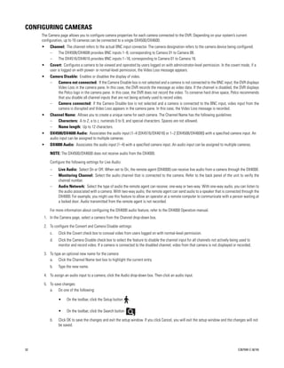 CONFIGURING CAMERAS
     The Camera page allows you to configure camera properties for each camera connected to the DVR. Depending on your system’s current
     configuration, up to 16 cameras can be connected to a single DX4500/DX4600.
     •    Channel: The channel refers to the actual BNC input connector. The camera designation refers to the camera device being configured.
          –   The DX4508/DX4608 provides BNC inputs 1–8, corresponding to Camera 01 to Camera 08.
          –   The DX4516/DX4616 provides BNC inputs 1–16, corresponding to Camera 01 to Camera 16.
     •    Covert: Configures a camera to be viewed and operated by users logged on with administrator-level permission. In the covert mode, if a
          user is logged on with power- or normal-level permission, the Video Loss message appears.
     •    Camera Disable: Enables or disables the display of video.
          –  Camera not connected: If the Camera Disable box is not selected and a camera is not connected to the BNC input, the DVR displays
             Video Loss in the camera pane. In this case, the DVR records the message as video data. If the channel is disabled, the DVR displays
             the Pelco logo in the camera pane. In this case, the DVR does not record the video. To conserve hard drive space, Pelco recommends
             that you disable all channel inputs that are not being actively used to record video.
          –  Camera connected: If the Camera Disable box is not selected and a camera is connected to the BNC input, video input from the
             camera is disrupted and Video Loss appears in the camera pane. In this case, the Video Loss message is recorded.
     •    Channel Name: Allows you to create a unique name for each camera. The Channel Name has the following guidelines:
          –   Characters: A to Z, a to z, numerals 0 to 9, and special characters. Spaces are not allowed.
          –   Name length: Up to 12 characters.
     •    DX4500/DX4600 Audio: Associates the audio input (1–4 [DX4516/DX4616] or 1–2 [DX4508/DX4608]) with a specified camera input. An
          audio input can be assigned to multiple cameras.
     •    DX4000 Audio: Associates the audio input (1–4) with a specified camera input. An audio input can be assigned to multiple cameras.

          NOTE: The DX4500/DX4600 does not receive audio from the DX4000.

          Configure the following settings for Live Audio:
          –    Live Audio: Select On or Off. When set to On, the remote agent (DX4000) can receive live audio from a camera through the DX4000.
          –    Monitoring Channel: Select the audio channel that is connected to the camera. Refer to the back panel of the unit to verify the
               channel number.
          –    Audio Network: Select the type of audio the remote agent can receive: one-way or two-way. With one-way audio, you can listen to
               the audio associated with a camera. With two-way audio, the remote agent can send audio to a speaker that is connected through the
               DX4000. For example, you might use this feature to allow an operator at a remote computer to communicate with a person waiting at
               a locked door. Audio transmitted from the remote agent is not recorded.

          For more information about configuring the DX4000 audio feature, refer to the DX4000 Operation manual.
      1. In the Camera page, select a camera from the Channel drop-down box.

      2. To configure the Convert and Camera Disable settings:
          c.   Click the Covert check box to conceal video from users logged on with normal-level permission.
          d.   Click the Camera Disable check box to select the feature to disable the channel input for all channels not actively being used to
               monitor and record video. If a camera is connected to the disabled channel, video from that camera is not displayed or recorded.

      3. To type an optional new name for the camera:
         a. Click the Channel Name text box to highlight the current entry.
          b.   Type the new name.

      4. To assign an audio input to a camera, click the Audio drop-down box. Then click an audio input.

      5. To save changes:
         a. Do one of the following:

               •     On the toolbar, click the Setup button    .

               •     On the toolbar, click the Search button       .

          b.   Click OK to save the changes and exit the setup window. If you click Cancel, you will exit the setup window and the changes will not
               be saved.




32                                                                                                                                     C2675M-C (8/10)
 
