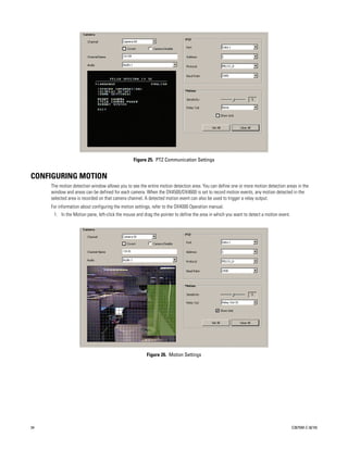 Figure 25. PTZ Communication Settings


CONFIGURING MOTION
     The motion detection window allows you to see the entire motion detection area. You can define one or more motion detection areas in the
     window and areas can be defined for each camera. When the DX4500/DX4600 is set to record motion events, any motion detected in the
     selected area is recorded on that camera channel. A detected motion event can also be used to trigger a relay output.
     For information about configuring the motion settings, refer to the DX4000 Operation manual.
      1. In the Motion pane, left-click the mouse and drag the pointer to define the area in which you want to detect a motion event.




                                                        Figure 26. Motion Settings




34                                                                                                                                      C2675M-C (8/10)
 