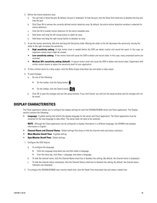 2. Define the motion detection area.
                a. You can hide or show the grid. By default, the grid is displayed. To hide the grid, click the Show Grid check box to deselect the box and
                     hide the grid.
                  b.   Click Clear All to remove the currently defined motion detection area. By default, the entire motion detection window is selected for
                       motion detection.
                  c.   Click Set All to enable motion detection for the entire viewable area.
                  d.   Hold down and drag the left mouse button to select an area.
                  e.   Hold down and drag the right mouse button to deselect an area.

             3. To set the motion sensitivity, left-click and drag the Sensitivity slider. Moving the slider to the left decreases the sensitivity; moving the
                slider to the right increases the sensitivity.
                • High sensitivity setting: A high motion level is needed before the DVR can detect motion and record the event. In this case, an
                      important motion event might be missed.
                • Low sensitivity setting: A low motion level will cause the DVR to detect and record video. In this case, many unwanted events are
                      recorded.
                • Medium 50% sensitivity setting (default): A typical motion level will cause the DVR to detect and record video. Experiment with
                      similar motion events to adjust the sensitivity level for your application.

             4. To link a motion event to a relay output, click the Relay Output drop-down box and select a relay output.

             5. To save changes:
                a. Do one of the following:

                       •     On the toolbar, click the Setup button    .

                       •     On the toolbar, click the Search button       .

                  b.   Click OK to save the changes and exit the setup window. If you click Cancel, you will exit the setup window and the changes will not
                       be saved.


DISPLAY CHARACTERISTICS
           The Client application allows you to configure the display settings for both the DX4500/DX4600 server and Client application. The Display
           section contains the following:
           •      Language: A global setting that affects the display language for the server and Client application. The Client application must be
                  restarted for the new language to take effect. The server does not have to be restarted.

                  NOTE: Although the Client application can be configured to display information in a different language, the DX4004 only displays
                  information in English.
           •      Channel Name and Channel Status: Global settings that show or hide the channel name and status indicators.
           •      Main Monitor Dwell Time: A global setting.
           •      Spot Monitor Dwell Time: Global settings.

             1. Configure the OSD feature.

                  a.   To configure the language:
                       •     Click the Language drop-down box and then select a language.
                       •     From the menu bar, click View > Language, and select a language.
                  b.   To hide the channel name, click the Channel Name check box to deselect the setting. (By default, the channel name is displayed.)
                  c.   To hide the channel status indicator(s), click the Channel Status check box to deselect the setting. By default, the channel status
                       indicators are displayed.

             2. To configure the DX4500/DX4600 main monitor dwell time, click the Dwell Time drop-down box and select a dwell time.




C2675M-C (8/10)                                                                                                                                              35
 