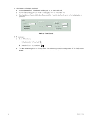 3. Configure the DX4500/DX4600 spot monitor.
        a. To configure the dwell time, click the Dwell Time drop-down box and select a dwell time.
        b.    To configure the event popup feature, click the Event Popup drop-down box and select an entry.
        c.    To configure the covert feature, click the Covert Camera check box. If selected, video from the camera will not be displayed on the
              spot monitor.




                                                      Figure 27. Display Settings

     4. To save changes:
        a. Do one of the following:

              •    On the toolbar, click the Setup button    .

              •    On the toolbar, click the Search button       .

        b.    Click OK to save the changes and exit the setup window. If you click Cancel, you will exit the setup window and the changes will not
              be saved.




36                                                                                                                                    C2675M-C (8/10)
 
