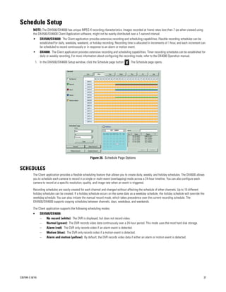 Schedule Setup
           NOTE: The DX4500/DX4600 has unique MPEG-4 recording characteristics. Images recorded at frame rates less than 7 ips when viewed using
           the DX4500/DX4600 Client Application software, might not be evenly distributed over a 1-second interval.
           •      DX4500/DX4600: The Client application provides extensive recording and scheduling capabilities. Flexible recording schedules can be
                  established for daily, weekday, weekend, or holiday recording. Recording time is allocated in increments of 1 hour, and each increment can
                  be scheduled to record continuously or in response to an alarm or motion event.
           •      DX4000: The Client application provides extensive recording and scheduling capabilities. Timer recording schedules can be established for
                  daily or weekly recording. For more information about configuring the recording mode, refer to the DX4000 Operation manual.
               1. In the DX4500/DX4600 Setup window, click the Schedule page button         . The Schedule page opens.




                                                            Figure 28. Schedule Page Options


SCHEDULES
           The Client application provides a flexible scheduling feature that allows you to create daily, weekly, and holiday schedules. The DX4600 allows
           you to schedule each camera to record in a single or multi-event (overlapping) mode across a 24-hour timeline. You can also configure each
           camera to record at a specific resolution, quality, and image rate when an event is triggered.

           Recording schedules are easily created for each channel and changed without affecting the schedule of other channels. Up to 10 different
           holiday schedules can be created. If a holiday schedule occurs on the same date as a weekday schedule, the holiday schedule will override the
           weekday schedule. You can also initiate the manual record mode, which takes precedence over the current recording schedule. The
           DX4500/DX4600 supports copying schedules between channels, days, weekdays, and weekends.

           The Client application supports the following scheduling modes:
           •      DX4500/DX4600:
                  –   No record (white): The DVR is displayed, but does not record video.
                  –   Normal (green): The DVR records video data continuously over a 24-hour period. This mode uses the most hard disk storage.
                  –   Alarm (red): The DVR only records video if an alarm event is detected.
                  –   Motion (blue): The DVR only records video if a motion event is detected.
                  –   Alarm and motion (yellow): By default, the DVR records video data if either an alarm or motion event is detected.




C2675M-C (8/10)                                                                                                                                           37
 