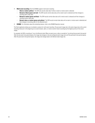 •    Multi-event recording: Only the DX4600 supports multi-event recording.
          –   Alarm or motion (yellow): The DVR only records video data if either an alarm or motion event is detected.
          –   Normal or Alarm (green and red): The DVR records normal video data until an alarm event is detected and then changes to
              recording alarm video data.
          –   Normal or motion (green and blue): The DVR records normal video data until a motion event is detected and then changes to
              recording motion video data.
          –   Normal, alarm, or motion (green and yellow): The DVR records normal video data until an alarm or motion event is detected and
              then changes to recording video for the detected event.
     •    DX4000: For information about the scheduling feature, refer to the DX4000 Operation manual.

     The Client application allows you to schedule a camera for multi-event recording. The pre-event image rate is the same image rate as the current
     recording mode prior to the beginning of an event (instant, alarm, or motion record). Instant recording has the highest priority of the record
     modes.

     For example, the DVR is recording at 1 ips in the Normal mode. When an event occurs, video is recorded at 1 ips during the pre-event time period.
     After the pre-event time period expires, the image rate changes to the pre-configured event image rate until the post-event time period expires.
     After the post-event time period expires, the image rate changes back to the Normal mode image rate.




38                                                                                                                                      C2675M-C (8/10)
 