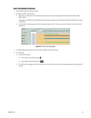DAILY RECORDING SCHEDULE
             1. In the Schedule page, click a day of the week.

             2. To schedule a camera recording mode:
                a. Select one or a combination of two recording mode check boxes to select a recording mode (No Record, Normal, Alarm, Motion,
                     Motion+Alarm).

                       For example, to set CAM 01 for Normal/Motion/Alarm multi-event recording, click the check box for Normal and Motion+Alarm. (refer
                       to Figure 28).
                  b.   In the row of the selected camera, left-click and drag the range of time (1–24 hours) you want to schedule. The cells in the row
                       change color.




                                                          Figure 29. Select a Recording Mode

             3. To schedule additional recording modes for the same or different camera, repeat step 2.

             4. To save changes:
                a. Do one of the following:

                       •    On the toolbar, click the Setup button    .

                       •    On the toolbar, click the Search button       .

                  b.   Click OK to save the changes and exit the setup window. If you click Cancel, you will exit the setup window and the changes will not
                       be saved.




C2675M-C (8/10)                                                                                                                                           39
 