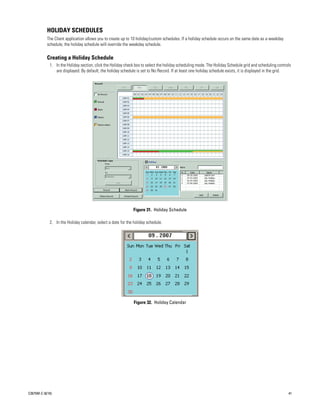 HOLIDAY SCHEDULES
           The Client application allows you to create up to 10 holiday/custom schedules. If a holiday schedule occurs on the same date as a weekday
           schedule, the holiday schedule will override the weekday schedule.

           Creating a Holiday Schedule
             1. In the Holiday section, click the Holiday check box to select the holiday scheduling mode. The Holiday Schedule grid and scheduling controls
                are displayed. By default, the holiday schedule is set to No Record. If at least one holiday schedule exists, it is displayed in the grid.




                                                              Figure 31. Holiday Schedule

             2. In the Holiday calendar, select a date for the holiday schedule.




                                                               Figure 32. Holiday Calendar




C2675M-C (8/10)                                                                                                                                           41
 