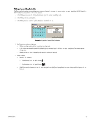 Adding a Special Day Schedule
           The Client application allows you to quickly create a custom schedule. In this case, the system assigns the name Specialday-20070710, which is
           determined by the date selected in the holiday calendar.
             1. In the Holiday section, click the Holiday check box to select the holiday scheduling mode.

             2. In the Holiday calendar, select a date.

             3. In the Holiday list, click Add. The system adds a new schedule to the list.




                                                      Figure 35. Creating a Special Day Schedule

             4. To schedule a camera recording mode:
                a. Click a recording mode check box to select a recording mode.
                  b.   In the row of the selected camera, left-click and drag the range of time (1–24 hours) you want to schedule. The cells in the row
                       change color.
                  c.   Repeat step 4a and 4b to schedule multiple recording modes and cameras.

             5. To save changes:
                a. Do one of the following:

                       •    On the toolbar, click the Setup button    .

                       •    On the toolbar, click the Search button       .

                  b.   Click OK to save the changes and exit the setup window. If you click Cancel, you will exit the setup window and the changes will not
                       be saved.




C2675M-C (8/10)                                                                                                                                           43
 