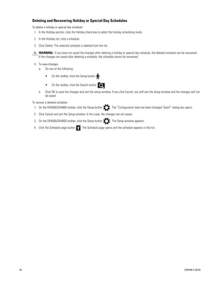 Deleting and Recovering Holiday or Special Day Schedules
     To delete a holiday or special day schedule:
      1. In the Holiday section, click the Holiday check box to select the holiday scheduling mode.

      2. In the Holiday list, click a schedule.

      3. Click Delete. The selected schedule is deleted from the list.

          WARNING: If you have not saved the changes after deleting a holiday or special day schedule, the deleted schedule can be recovered.
          If the changes are saved after deleting a schedule, the schedule cannot be recovered.

      4. To save changes:
         a. Do one of the following:

                •    On the toolbar, click the Setup button       .

                •    On the toolbar, click the Search button          .

          b.    Click OK to save the changes and exit the setup window. If you click Cancel, you will exit the setup window and the changes will not
                be saved.

     To recover a deleted schedule:
      1. On the DX4500/DX4600 toolbar, click the Setup button              . The “Configuration data has been changed. Save?” dialog box opens.

      2. Click Cancel and exit the Setup window. In this case, the changes are not saved.

      3. On the DX4500/DX4600 toolbar, click the Setup button              . The Setup window appears.

      4. Click the Schedule page button           . The Schedule page opens and the schedule appears in the list.




44                                                                                                                                      C2675M-C (8/10)
 