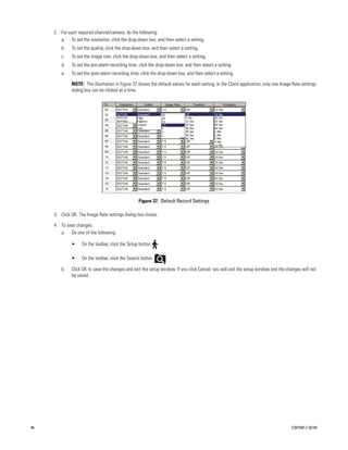 2. For each required channel/camera, do the following:
        a. To set the resolution, click the drop-down box, and then select a setting.
        b.    To set the quality, click the drop-down box, and then select a setting.
        c.    To set the image rate, click the drop-down box, and then select a setting.
        d.    To set the pre-alarm recording time, click the drop-down box, and then select a setting.
        e.    To set the post-alarm recording time, click the drop-down box, and then select a setting.

              NOTE: The illustration in Figure 37 shows the default values for each setting. In the Client application, only one Image Rate settings
              dialog box can be clicked at a time.




                                                   Figure 37. Default Record Settings

     3. Click OK. The Image Rate settings dialog box closes.

     4. To save changes:
        a. Do one of the following:

              •    On the toolbar, click the Setup button      .

              •    On the toolbar, click the Search button         .

        b.    Click OK to save the changes and exit the setup window. If you click Cancel, you will exit the setup window and the changes will not
              be saved.




46                                                                                                                                    C2675M-C (8/10)
 