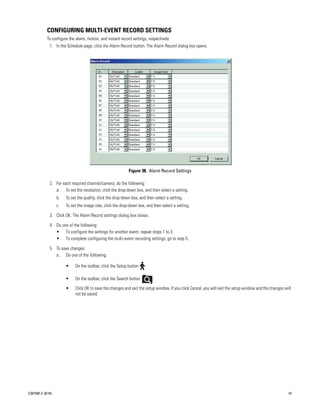 CONFIGURING MULTI-EVENT RECORD SETTINGS
           To configure the alarm, motion, and instant record settings, respectively:
             1. In the Schedule page, click the Alarm Record button. The Alarm Record dialog box opens.




                                                             Figure 38. Alarm Record Settings

             2. For each required channel/camera, do the following:
                a. To set the resolution, click the drop-down box, and then select a setting.
                  b.   To set the quality, click the drop-down box, and then select a setting.
                  c.   To set the image rate, click the drop-down box, and then select a setting.

             3. Click OK. The Alarm Record settings dialog box closes.

             4. Do one of the following:
                • To configure the settings for another event, repeat steps 1 to 3.
                • To complete configuring the multi-event recording settings, go to step 5.

             5. To save changes:
                a. Do one of the following:

                       •    On the toolbar, click the Setup button     .

                       •    On the toolbar, click the Search button        .

                       •    Click OK to save the changes and exit the setup window. If you click Cancel, you will exit the setup window and the changes will
                            not be saved.




C2675M-C (8/10)                                                                                                                                           47
 