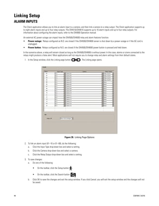 Linking Setup
ALARM INPUTS
     The Client application allows you to link an alarm input to a camera, and then link a camera to a relay output. The Client application supports up
     to eight alarm inputs and up to four relay outputs. The DX4516/DX4616 supports up to 16 alarm inputs and up to four relay outputs. For
     information about configuring the alarm inputs, refer to the DX4000 Operation manual.

     An external AC power outage can impact how the DX4500/DX4600 relay and alarm features function.
     •    Power outage: Relays configured as N.O. are closed if the DX4500/DX4600 server is shut down by a power outage or if the AC cord is
          unplugged.
     •    Power button: Relays configured as N.O. are closed if the DX4500/DX4600 power button is pressed and held down.

     In the scenarios above, a relay will remain closed as long as the DX4500/DX4600 is without power. In this case, alarms or sirens connected to the
     relays might produce a false alert. Most applications will not require you to change relay and alarm settings from their default states.
      1. In the Setup window, click the Linking page button               . The Linking page opens.




                                                      Figure 39. Linking Page Options

      2. To link an alarm input (01–16 or 01–08), do the following:
         a. Click the Input Type drop-down box and select a setting.
          b.    Click the Camera drop-down box and select a camera.
          c.    Click the Relay Output drop-down box and select a setting.

      3. To save changes:
         a. Do one of the following:

                •    On the toolbar, click the Setup button     .

                •    On the toolbar, click the Search button        .

          b.    Click OK to save the changes and exit the setup window. If you click Cancel, you will exit the setup window and the changes will not
                be saved.




48                                                                                                                                       C2675M-C (8/10)
 