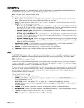 NOTIFICATION
           The Client application allows you to configure an event for notification. The notification will be sent to a designated e-mail address or to the
           DX4500/DX4600 Emergency Agent. In this case, the Mail and Emergency options must be configured.

           NOTE: The DX4000 does not support a notification feature.

           The notification feature supports the following events:
           •      Alarm: By default, the recording mode is motion and alarm. However, the system must be configured to receive an alarm input from an
                  external source. The system’s recording mode is already configured to detect an alarm event.
           •      Motion: By default, the recording mode is motion and alarm. The system’s recording mode is already configured to detect motion event.
           •      Disk full: The disk full feature contains the following:
                  –    Overwrite property set to ALL: By default, the hard disk overwrite setting is ALL. When the hard drive is full (the normal and event
                       partitions are full), the system continues to record video by writing over previously recorded data (oldest recorded data is overwritten
                       first). In this case, the system will not send a notification message even though the hard drive is full.
                  –    Overwrite property set to OFF: When the hard drive is full (normal, event partition, or both), the system stops recording. In this case,
                       the system will send a notification message.
                  –    Overwrite property set to NORMAL: When the normal partition is full, the system continues to record by writing over previously
                       record data in the normal partition. When the event partition is full, the system stops recording data to the event partition. In this case,
                       the system will send a notification message.
                  –    Overwrite property set to EVENT: When the event partition is full, the system continues to record by writing over previously record
                       data in the event partition. When the normal partition is full, the system stops recording data to the normal partition. In this case, the
                       system will send a notification message.
           •      Admin password changed: The system issues a notification if the administrator password is changed. Changing the password of
                  additional users assigned administrator-level permission will not initiate a notification message.
           •      Video loss: The system issues a notification message if video loss is detected on the input channel.
           •      Power on/off: The system issues a notification message if power to the DVR is not correctly turned off.


MAIL
           The DX4500/DX4600 mail feature sends an e-mail notification to all designated users if an event is detected. For example, an alarm or motion
           event is detected or the administrator password is changed. For information about configuring notification, refer to Notification on page 51.

           NOTE: The DX4000 does not support this feature.

           The mail feature is configured and operates independently from the emergency agent feature. When configured, the emergency agent feature
           sends an emergency report to the designated computer on which the Emergency Agent application is installed. For information about setting up
           the emergency notification feature, refer to Emergency Notification on page 53.

           To use emergency e-mail notification, the DX4500/DX4600 Series DVR must be connected to a local area network (LAN) that maintains an SMTP
           mail server. The network must also be connected to either an intranet or the Internet depending on the location of the e-mail accounts to which
           you want to send notification. Consult your network administrator for information on configuring e-mail notification on your local network.
           DX4500/DX4600 does not support Google Gmail.

           The mail feature contains the following:
           •      Notification: Turns on and off the notification feature.
           •      SMTP Server: The SMTP server IP address or host name. Supports up to 24 characters including 0.0.0.0–255.255.255.255, a–z, A–Z,
                  numerals 0 to 9, and special characters.
           •      SMTP Port No.: The SMTP port. The default TCP/IP port used for SMTP is 25. Supported values are 25 and 1025–65535.
           •      User Name: The name of user to be notified. Supports up to 24 characters including 0.0.0.0–255.255.255.255, a–z, A–Z, numerals 0 to 9,
                  and special characters.
           •      Password: The user password. Supports up to 24 characters including a–z, A–Z, numerals 0 to 9, and special characters.
           •      Mail Address (1–4): The user’s e-mail address. Supports up to 24 characters including a–z, A–Z, numerals 0 to 9, and special characters.
           •      E-mail Test: Sends a test message to verify that the SMTP server can be reached.

                  NOTE: This function does not verify that the user has received the e-mail message.




C2675M-C (8/10)                                                                                                                                                 51
 