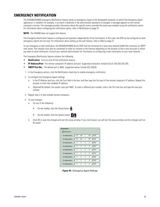 EMERGENCY NOTIFICATION
           The DX4500/DX4600 Emergency Notification feature sends an emergency report to the designated computer on which the Emergency Agent
           application is installed. For example, if an event is detected or the administrator password is changed, a message appears on the remote
           computer’s monitor. The message provides information about the specific event, provided the event was enabled using the notification option.
           For information about configuring the notification option, refer to Notification on page 51.

           NOTE: The DX4000 does not support this feature.

           The Emergency Notification feature is configured and operates independently of the mail feature. In this case, the DVR can be configured to send
           emergency reports but not mail. For information about setting up the mail feature, refer to Mail on page 51.

           To use emergency e-mail notification, the DX4500/DX4600 Series DVR must be connected to a local area network (LAN) that maintains an SMTP
           mail server. The network must also be connected to either an intranet or the Internet depending on the location of the e-mail accounts to which
           you want to send notification. Consult your network administrator for information on configuring e-mail notification on your local network.

           The Emergency Notification feature contains the following:
           •      Notification: Turns on and off the notification feature.
           •      IP Address/Port: The remote computer’s IP address and port. Supported characters include 0.0.0.0–255.255.255.255.
           •      SMTP Port No.: The default port is 9003. Supported values include 025–65535.

             1. In the Emergency section, click the Notification check box to enable emergency notification.

             2. To configure the Emergency Agent settings:
                a. In the IP Address text box, click the first field in the box, and then type the first part of the remote computer’s IP address. Repeat this
                     process to enter the complete IP address.
                  b.   (Optional) By default, the system uses port 9002. To enter a different port number, click in the Port text box and type the new port
                       number.

             3. Repeat step 2 to add multiple remote computers.

             4. To save changes:
                a. Do one of the following:

                       •     On the toolbar, click the Setup button    .

                       •     On the toolbar, click the Search button         .

                  b.   Click OK to save the changes and exit the setup window. If you click Cancel, you will exit the setup window and the changes will not
                       be saved.




                                                          Figure 44. Emergency Agent Settings




C2675M-C (8/10)                                                                                                                                               53
 