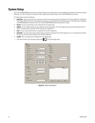 System Setup
     Some of the DX4500/DX4600 server options in the System page are not configured from the Client application and therefore should be configured
     before the unit is put into service. For information about configuring the system settings, refer to the DX4000 Operation manual.

     The System page contains the following:
     •    Date/Time: The server date and time, time format, and time zone settings cannot be configured from the Client application. The Network
          Time Protocol (NTP), date format, and daylight saving features can be configured from the System page. For information about configuring
          the DX4500/DX4600 server date and time, refer to the DX4500/DX4600 Operation/Configuration manual.
     •    Sound: All of the sound settings can be configured from the System page.
     •    Update: All of the update settings can be configured from the System page. The actual update process must be started locally from the
          server. The update process cannot be started using the Client application.
     •    User: Full user account administration is supported from the Client application.
     •    Hard Disk: The server format and auto delete features cannot be configured from the Client application. You can configure the overwrite,
          full warning, and event partition features from the Client application.
     •    Log Out: Auto user logout can be configured from the System page.
      1. In the Setup window, click the System page button            . The System page opens.




                                                     Figure 45. System Page Options




54                                                                                                                                   C2675M-C (8/10)
 