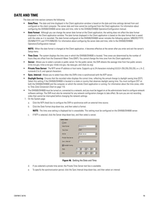 DATE AND TIME
           The date and time section contains the following:
           •      Date/Time: The date and time displayed in the Client application window is based on the date and time settings derived from and
                  configured on the client computer. The server date and time cannot be configured from the Client application. For information about
                  configuring the DX4500/DX4600 server date and time, refer to the DX4500/DX4600 Operation/Configuration manual.
           •      Date Format: Although you can change the server date format at the Client application, the setting does not affect the date format
                  displayed in the Client application window. The date format displayed in the Client application is based on the date format that is saved
                  with the video as it is recorded. The date format configured at the DX4500/DX4600 server includes the following options: MM/DD/YYYY,
                  DD/MM/YYYY, and YYYY/MM/DD. For information about configuring the server date and time, refer to the DX4500/DX4600
                  Operation/Configuration manual.

                  NOTE: When the date format is changed at the Client application, it becomes effective at the server after you enter and exit the server’s
                  Setup menu.
           •      Time Zone: The system displays the time zone in which the DX4500/DX4600 is located. Time zones are determined by the number of
                  hours they are offset from the Greenwich Mean Time (GMT). You cannot change the time zone from the Client application.
           •      Server: Allows you to select a private or public server. For the public server, the DVR obtains the average time from five public servers
                  (rime.nist.gov, time-a.nist.gov, timeb.nist.gov, ntp.nasa.gov, and clock.isc.org).
           •      Private Time Server: The NTP server IP address or host name. Supports up to 24 characters including 0.0.0.0–255.255.255.255, a–z, A–Z,
                  numerals 0 to 9, and special characters.
           •      Sync. Interval: Allows you to select how often the DVR’s time is synchronized with the NTP server.
           •      Daylight Saving: Ensures that the recorded video displays the correct time, reflecting the annual change to daylight saving time (DST).
                  Select this setting if the DX4500/DX4600 is located in a state or country that observes daylight saving time. You must configure DST on
                  both the DX4500/DX4600 and the computer on which the remote Client application is running. For information about the time zones, refer
                  to Time Zone Conversion Chart on page 110.
           •    The DX4500/DX4600 must be turned on, connected to a network, and you must be logged on at the administrator level to configure network
                software settings. The DVR must also be restarted for any network configuration changes to take effect. Be sure you are not recording
                video that cannot be interrupted before changing the network settings.
             1. On the System page:
                  a.   Click the NTP check box to configure the DVR to synchronize with an external time source.
                  b.   Click the Date Format drop-down box, and then select a format.
                       NOTE: The time zone setting is displayed but is unavailable. This setting must be configured on the DX4500/DX4600 server.
                  c.   If NTP is selected, click the Server drop-down box, and then select a server.




                                                           Figure 46. Setting the Date and Time

                  d.   If you selected a private time server, the Private Time Server text box is available.
                  e.   To specify the synchronization period, click the Sync Interval drop-down box, and then select an interval.




C2675M-C (8/10)                                                                                                                                               55
 