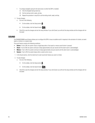 f.   To configure daylight saving for the local server on which the DVR is installed:
               (1) Click the Daylight Saving check box.
               (2)   Set the starting month, week, and day.
               (3)   Repeat the procedure in step f(2) to set the ending month, week, and day.

      2. To save changes:
         a. Do one of the following:

               •     On the toolbar, click the Setup button    .

               •     On the toolbar, click the Search button       .

          b.   Click OK to save the changes and exit the setup window. If you click Cancel, you will exit the setup window and the changes will not
               be saved.


SOUND
     The DX4500/DX4600 sound feature allows you to configure the DVR to issue an audible sound in response to the activation of a button, an event
     (alarm or motion), or a system state.
     The sound feature contains the following conditions:
     •    Button: If set to ON, the system issues a single beep when a front panel or remote control button is pressed.
     •    Alarm: If set to ON, the system continues to beep approximately once per second until the alarm event is acknowledged.
     •    Motion: If set to ON, the system continues to beep approximately once per second until the alarm event is acknowledged.
     •    System: If set to ON, the system beeps when a system action occurs.

      1. In the Sound section, click the check box for each sound alert feature you want to initiate.

      2. To save changes:
         a. Do one of the following:

               •     On the toolbar, click the Setup button    .

               •     On the toolbar, click the Search button       .

          b.   Click OK to save the changes and exit the setup window. If you click Cancel, you will exit the setup window and the changes will not
               be saved.




56                                                                                                                                   C2675M-C (8/10)
 