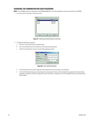 CHANGING THE ADMINISTRATOR USER PASSWORD
     NOTE: If the DX4000 password is changed from the DX4500/DX4600 Client, the Client application must be reconnected to the DX4000.
      1. In the User section, click admin to select the name.




                                           Figure 47. Selecting the Administrator-Level User

      2. To change the admistrator password:
         a. Click Edit. The Password Confirm dialog box opens.
          b.   Click in the Password text box and type the current administrator password.
          c.   Click OK. If the password is correct, the User Setting dialog box opens.




                                                    Figure 48. User Setting Dialog Box

          d.   In the Password text box, click and drag the current password entry, and then type a new password.
          e.   In the Confirm Password text box, click and drag the current password entry, and then retype the new password. The administrator
               password is changed. If the DVR is configured for e-mail notification, a message is sent to the designated user that the password has
               been changed.




58                                                                                                                                    C2675M-C (8/10)
 