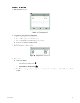 ADDING A NEW USER
             1. In the User section, click Add.




                                                            Figure 49. List of Users and Levels

             2. The User Setting dialog box opens. To add a new user:
                a. Click in the User ID text box and type the user name.
                  b.   Click in the Password text box and type the password.
                  c.   Click in the Confirm Password text box and retype the password.
                  d.   In the Level drop-down box, select the user level.

             3. Click OK. The new name is added to the list.




                                                        Figure 50. Adding a User to the User List

             4. To save changes:
                a. Do one of the following:

                       •    On the toolbar, click the Setup button    .

                       •    On the toolbar, click the Search button         .

                  b.   Click OK to save the changes and exit the setup window. If you click Cancel, you will exit the setup window and the changes will not
                       be saved.




C2675M-C (8/10)                                                                                                                                          59
 