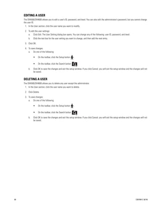 EDITING A USER
     The DX4500/DX4600 allows you to edit a user’s ID, password, and level. You can also edit the administrator’s password, but you cannot change
     the user ID.
      1. In the User section, click the user name you want to modify.

      2. To edit the user settings:
         a. Click Edit. The User Setting dialog box opens. You can change any of the following: user ID, password, and level.
          b.   Click the text box for the user setting you want to change, and then add the next entry.

      3. Click OK.

      4. To save changes:
         a. Do one of the following:

               •     On the toolbar, click the Setup button    .

               •     On the toolbar, click the Search button       .

          b.   Click OK to save the changes and exit the setup window. If you click Cancel, you will exit the setup window and the changes will not
               be saved.


     DELETING A USER
     The DX4500/DX4600 allows you to delete any user except the administrator.
      1. In the User section, click the user name you want to delete.

      2. Click Delete.

      3. To save changes:
         a. Do one of the following:

               •     On the toolbar, click the Setup button    .

               •     On the toolbar, click the Search button       .

          b.   Click OK to save the changes and exit the setup window. If you click Cancel, you will exit the setup window and the changes will not
               be saved.




60                                                                                                                                   C2675M-C (8/10)
 