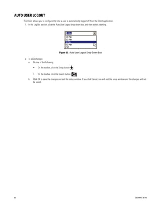 AUTO USER LOGOUT
     The Client allows you to configure the time a user is automatically logged off from the Client application.
      1. In the Log Out section, click the Auto User Logout drop-down box, and then select a setting.




                                               Figure 53. Auto User Logout Drop-Down Box

      2. To save changes:
         a. Do one of the following:

                •    On the toolbar, click the Setup button     .

                •    On the toolbar, click the Search button        .

          b.    Click OK to save the changes and exit the setup window. If you click Cancel, you will exit the setup window and the changes will not
                be saved.




62                                                                                                                                    C2675M-C (8/10)
 