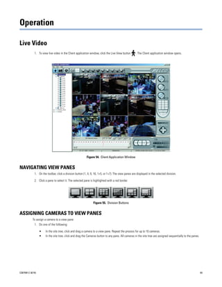 Operation

Live Video
             1. To view live video in the Client application window, click the Live View button       . The Client application window opens.




                                                           Figure 54. Client Application Window


NAVIGATING VIEW PANES
             1. On the toolbar, click a division button (1, 4, 9, 16, 1+5, or 1+7). The view panes are displayed in the selected division.

             2. Click a pane to select it. The selected pane is highlighted with a red border.




                                                                Figure 55. Division Buttons


ASSIGNING CAMERAS TO VIEW PANES
           To assign a camera to a view pane:
             1. Do one of the following:

                  •   In the site tree, click and drag a camera to a view pane. Repeat the process for up to 16 cameras.
                  •   In the site tree, click and drag the Cameras button to any pane. All cameras in the site tree are assigned sequentially to the panes.




C2675M-C (8/10)                                                                                                                                               63
 