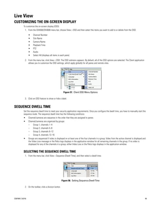 Live View
CUSTOMIZING THE ON-SCREEN DISPLAY
           To customize the on-screen display (OSD):
             1. From the DX4500/DX4600 menu bar, choose View > OSD and then select the items you want to add to or delete from the OSD.

                  •    Channel Number
                  •    Site Name
                  •    Camera Name
                  •    Playback Time
                  •    PTZ
                  •    Audio
                  •    Select All (displays all items in each pane)

             2. From the menu bar, click View > OSD. The OSD submenu appears. By default, all of the OSD options are selected. The Client application
                allows you to customize the OSD settings, which apply globally for all panes and remote sites.




                                                            Figure 57. Client OSD Menu Options

             3. Click an OSD feature to show or hide a label.


SEQUENCE DWELL TIME
           Set the sequence dwell time to meet your security application requirements. Once you configure the dwell time, you have to manually start the
           sequence mode. The sequence dwell time has the following conditions:
           •      Channel/cameras are sequence in the order that they are assigned to panes.
           •      Channel/cameras are organized by groups:
                  –   Group 1, channels 1–4
                  –   Group 2, channels 5–8
                  –   Group 3, channels 9–12
                  – Group 4, channels 13–16
           •      Groups are sequenced if video is displayed on at least one of the four channels in a group. Video from the active channel is displayed and
                  the Video Loss message or the Pelco logo displays in the application window for all remaining channels in the group. If no video is
                  displayed for any of the channels in a group, either Video Loss or the Pelco logo displays in the application window.


           SELECTING THE SEQUENCE DWELL TIME
             1. From the menu bar, click View > Sequence (Dwell Time), and then select a dwell time.




                                                           Figure 58. Setting Sequence Dwell Time

             2. On the toolbar, click a division button.



C2675M-C (8/10)                                                                                                                                            65
 