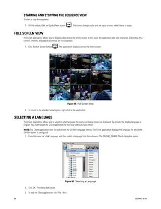 STARTING AND STOPPING THE SEQUENCE VIEW
     To start or stop the sequence:

      1. On the toolbar, click the Cycle Views button             . The button changes color and the cycle process either starts or stops.


FULL SCREEN VIEW
     The Client application allows you to display video across the entire screen. In this view, the application site tree, menu bar and toolbar, PTZ
     control, timeline, and playback controls are not displayed.

      1. Click the Full Screen button          . The application displays across the entire screen.




                                                              Figure 59. Full Screen View

      2. To return to the standard viewing size, right-click in the application.


SELECTING A LANGUAGE
     The Client application allows you to select in what language the menu and dialog boxes are displayed. By default, the display language is
     English. You must restart the Client application for the new setting to take effect.

     NOTE: The Client application does not administer the DX4004 language setting. The Client application displays the language for which the
     DX4004 server is configured.
      1. From the menu bar, click Language, and then select a language from the submenu. The DX4500_DX4600 Client dialog box opens.




                                                        Figure 60. Selecting a Language

      2. Click OK. The dialog box closes.

      3. To exit the Client application, click File > Exit.

66                                                                                                                                           C2675M-C (8/10)
 