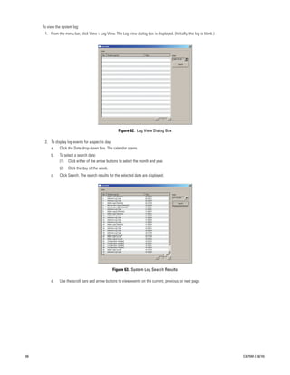 To view the system log:
      1. From the menu bar, click View > Log View. The Log view dialog box is displayed. (Initially, the log is blank.)




                                                      Figure 62. Log View Dialog Box

      2. To display log events for a specific day:
         a. Click the Date drop-down box. The calendar opens.
          b.   To select a search date:
               (1) Click either of the arrow buttons to select the month and year.
               (2)   Click the day of the week.
          c.   Click Search. The search results for the selected date are displayed.




                                                   Figure 63. System Log Search Results

          d.   Use the scroll bars and arrow buttons to view events on the current, previous, or next page.




68                                                                                                                        C2675M-C (8/10)
 