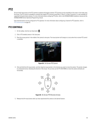 PTZ
           All user levels have access to the PTZ controls to operate and program cameras. PTZ functions can be controlled on the screen in live mode using
           the mouse. The PTZ control is available for cameras that support PTZ functions using Pelco C, Pelco D, or Pelco P protocols. It is also available for
           supported third-party dome cameras. For more information about configuring PTZ ports, refer to the DX4500/DX4600 Installation manual and the
           DX4500/DX4600 Server Operation/Programming manual.

           Each channel/camera must be configured for PTZ operation. For more information about configuring a channel for PTZ operation, refer to
           PTZ Communication on page 33.


PTZ CONTROLS
             1. On the toolbar, click the Live View button      .

             2. Click a PTZ-enabled camera in the view pane.

             3. Place the mouse pointer in the middle of the camera’s view pane. The mouse pointer will change to a cross when the on-screen PTZ control
                is available.




                                                             Figure 64. On-Screen PTZ Control

             4. Click and hold the left mouse button, and then drag the mouse pointer in the direction you want to move the camera. The pointer changes
                to a directional arrow, indicating the direction of the mouse. You can also use the PTZ OSD MENU to move the camera vertically and
                horizontally.




                                                      Figure 65. On-Screen PTZ Direction Arrows

             5. Release the left mouse button when you have repositioned the camera to the desired location.




C2675M-C (8/10)                                                                                                                                               69
 