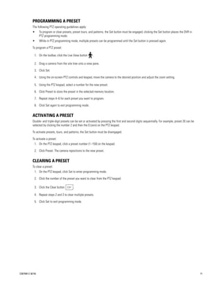 PROGRAMMING A PRESET
           The following PTZ operating guidelines apply:
           •      To program or clear presets, preset tours, and patterns, the Set button must be engaged; clicking the Set button places the DVR in
                  PTZ programming mode.
           •      While in PTZ programming mode, multiple presets can be programmed until the Set button is pressed again.

           To program a PTZ preset:

             1. On the toolbar, click the Live View button     .

             2. Drag a camera from the site tree onto a view pane.

             3. Click Set.

             4. Using the on-screen PTZ controls and keypad, move the camera to the desired position and adjust the zoom setting.

             5. Using the PTZ keypad, select a number for the new preset.

             6. Click Preset to store the preset in the selected memory location.

             7. Repeat steps 4–6 for each preset you want to program.

             8. Click Set again to exit programming mode.


           ACTIVATING A PRESET
           Double- and triple-digit presets can be set or activated by pressing the first and second digits sequentially. For example, preset 20 can be
           selected by clicking the number 2 and then the 0 (zero) on the PTZ keypad.

           To activate presets, tours, and patterns, the Set button must be disengaged.

           To activate a preset:
             1. On the PTZ keypad, click a preset number (1–150) on the keypad.

             2. Click Preset. The camera repositions to the new preset.


           CLEARING A PRESET
           To clear a preset:
             1. On the PTZ keypad, click Set to enter programming mode.

             2. Click the number of the preset you want to clear from the PTZ keypad.

             3. Click the Clear button         .

             4. Repeat steps 2 and 3 to clear multiple presets.

             5. Click Set to exit programming mode.




C2675M-C (8/10)                                                                                                                                           71
 