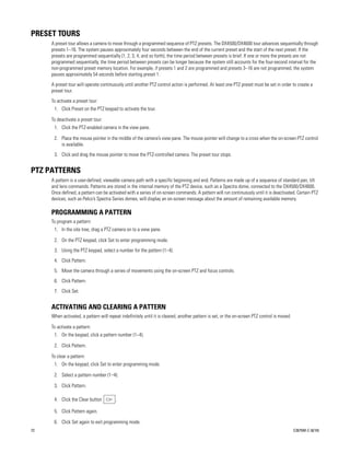 PRESET TOURS
     A preset tour allows a camera to move through a programmed sequence of PTZ presets. The DX4500/DX4600 tour advances sequentially through
     presets 1–16. The system pauses approximately four seconds between the end of the current preset and the start of the next preset. If the
     presets are programmed sequentially (1, 2, 3, 4, and so forth), the time period between presets is brief. If one or more the presets are not
     programmed sequentially, the time period between presets can be longer because the system still accounts for the four-second interval for the
     non-programmed preset memory location. For example, if presets 1 and 2 are programmed and presets 3–16 are not programmed, the system
     pauses approximately 54 seconds before starting preset 1.
     A preset tour will operate continuously until another PTZ control action is performed. At least one PTZ preset must be set in order to create a
     preset tour.
     To activate a preset tour:
      1. Click Preset on the PTZ keypad to activate the tour.

     To deactivate a preset tour:
      1. Click the PTZ-enabled camera in the view pane.

      2. Place the mouse pointer in the middle of the camera’s view pane. The mouse pointer will change to a cross when the on-screen PTZ control
         is available.
      3. Click and drag the mouse pointer to move the PTZ-controlled camera. The preset tour stops.


PTZ PATTERNS
     A pattern is a user-defined, viewable camera path with a specific beginning and end. Patterns are made up of a sequence of standard pan, tilt
     and lens commands. Patterns are stored in the internal memory of the PTZ device, such as a Spectra dome, connected to the DX4500/DX4600.
     Once defined, a pattern can be activated with a series of on-screen commands. A pattern will run continuously until it is deactivated. Certain PTZ
     devices, such as Pelco’s Spectra Series domes, will display an on-screen message about the amount of remaining available memory.

     PROGRAMMING A PATTERN
     To program a pattern:
      1. In the site tree, drag a PTZ camera on to a view pane.

      2. On the PTZ keypad, click Set to enter programming mode.
      3. Using the PTZ keypad, select a number for the pattern (1–4).
      4. Click Pattern.
      5. Move the camera through a series of movements using the on-screen PTZ and focus controls.
      6. Click Pattern.
      7. Click Set.


     ACTIVATING AND CLEARING A PATTERN
     When activated, a pattern will repeat indefinitely until it is cleared, another pattern is set, or the on-screen PTZ control is moved.

     To activate a pattern:
      1. On the keypad, click a pattern number (1–4).

      2. Click Pattern.

     To clear a pattern:
      1. On the keypad, click Set to enter programming mode.

      2. Select a pattern number (1–4).

      3. Click Pattern.

      4. Click the Clear button         .

      5. Click Pattern again.

      6. Click Set again to exit programming mode.
72                                                                                                                                            C2675M-C (8/10)
 