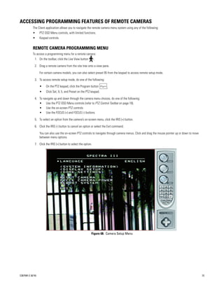 ACCESSING PROGRAMMING FEATURES OF REMOTE CAMERAS
           The Client application allows you to navigate the remote camera menu system using any of the following:
           •      PTZ OSD Menu controls, with limited functions.
           •      Keypad controls.


           REMOTE CAMERA PROGRAMMING MENU
           To access a programming menu for a remote camera:
             1. On the toolbar, click the Live View button        .

             2. Drag a remote camera from the site tree onto a view pane.

                  For certain camera models, you can also select preset 95 from the keypad to access remote setup mode.

             3. To access remote setup mode, do one of the following:

                  •    On the PTZ keypad, click the Program button        .
                  •    Click Set, 9, 5, and Preset on the PTZ keypad.

             4. To navigate up and down through the camera menu choices, do one of the following:
                • Use the PTZ OSD Menu controls (refer to PTZ Control Toolbar on page 18).
                • Use the on-screen PTZ controls
                • Use the FOCUS (+) and FOCUS (-) buttons.

             5. To select an option from the camera’s on-screen menu, click the IRIS (+) button.

             6. Click the IRIS (-) button to cancel an option or select the Exit command.

                  You can also use the on-screen PTZ controls to navigate through camera menus. Click and drag the mouse pointer up or down to move
                  between menu options.

             7. Click the IRIS (+) button to select the option.




                                                              Figure 68. Camera Setup Menu




C2675M-C (8/10)                                                                                                                                       73
 