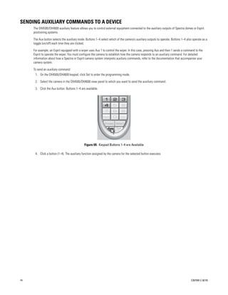 SENDING AUXILIARY COMMANDS TO A DEVICE
     The DX4500/DX4600 auxiliary feature allows you to control external equipment connected to the auxiliary outputs of Spectra domes or Esprit
     positioning systems.

     The Aux button selects the auxiliary mode. Buttons 1–4 select which of the camera’s auxiliary outputs to operate. Buttons 1–4 also operate as a
     toggle (on/off) each time they are clicked.

     For example, an Esprit equipped with a wiper uses Aux 1 to control the wiper. In this case, pressing Aux and then 1 sends a command to the
     Esprit to operate the wiper. You must configure the camera to establish how the camera responds to an auxiliary command. For detailed
     information about how a Spectra or Esprit camera system interprets auxiliary commands, refer to the documentation that accompanies your
     camera system.

     To send an auxiliary command:
      1. On the DX4500/DX4600 keypad, click Set to enter the programming mode.

      2. Select the camera in the DX4500/DX4600 view panel to which you want to send the auxiliary command.

      3. Click the Aux button. Buttons 1–4 are available.




                                              Figure 69. Keypad Buttons 1–4 are Available

      4. Click a button (1–4). The auxiliary function assigned by the camera for the selected button executes.




74                                                                                                                                    C2675M-C (8/10)
 