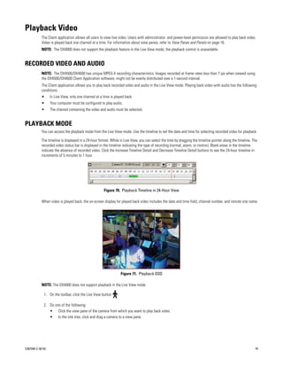 Playback Video
           The Client application allows all users to view live video. Users with administrator- and power-level permission are allowed to play back video.
           Video is played back one channel at a time. For information about view panes, refer to View Panes and Panels on page 16.
           NOTE: The DX4000 does not support the playback feature in the Live View mode; the playback control is unavailable.


RECORDED VIDEO AND AUDIO
           NOTE: The DX4500/DX4600 has unique MPEG-4 recording characteristics. Images recorded at frame rates less than 7 ips when viewed using
           the DX4500/DX4600 Client Application software, might not be evenly distributed over a 1-second interval.
           The Client application allows you to play back recorded video and audio in the Live View mode. Playing back video with audio has the following
           conditions:
           •      In Live View, only one channel at a time is played back.
           •      Your computer must be configured to play audio.
           •      The channel containing the video and audio must be selected.


PLAYBACK MODE
           You can access the playback mode from the Live View mode. Use the timeline to set the date and time for selecting recorded video for playback.

           The timeline is displayed in a 24-hour format. While in Live View, you can select the time by dragging the timeline pointer along the timeline. The
           recorded video status bar is displayed in the timeline indicating the type of recording (normal, alarm, or motion). Blank areas in the timeline
           indicate the absence of recorded video. Click the Increase Timeline Detail and Decrease Timeline Detail buttons to see the 24-hour timeline in
           increments of 5 minutes to 1 hour.




                                                      Figure 70. Playback Timeline in 24-Hour View

           When video is played back, the on-screen display for played back video includes the date and time field, channel number, and remote site name.




                                                                    Figure 71. Playback OSD

           NOTE: The DX4000 does not support playback in the Live View mode.

             1. On the toolbar, click the Live View button      .

             2. Do one of the following:
                • Click the view pane of the camera from which you want to play back video.
                • In the site tree, click and drag a camera to a view pane.




C2675M-C (8/10)                                                                                                                                             75
 