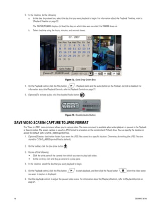 3. In the timeline, do the following:
         a. In the date drop-down box, select the day that you want playback to begin. For information about the Playback Timeline, refer to
               Playback Timeline on page 22.

               The DX4500/DX4600 displays (in blue) the days on which data was recorded; the DX4000 does not.
          b.   Select the time using the hours, minutes, and seconds boxes.




                                                      Figure 72. Date Drop-Down Box

      4. On the Playback control, click the Play button         . Playback starts and the audio button on the Playback control is disabled. For
         information about the Playback Controls, refer to Playback Controls on page 21.

      5. (Optional) To activate audio, click the disabled Audio button       .




                                                      Figure 73. Disable Audio Button


SAVE VIDEO SCREEN CAPTURE TO JPEG FORMAT
     The “Save to JPEG” menu command allows you to capture video. The menu command is available when video playback is paused in the Playback
     or Search modes. The screen capture is saved in JPEG format to a location on the remote client PC hard drive. You can specify the location or
     accept the default path: C:DX45_4600 Exported files.
      1. (Optional) Create a destination folder if you want the JFEG files stored to a specific location. Otherwise, do nothing (the JPEG files are
         stored to C:DX45_4600 Exported files by default).

      2. On the toolbar, click the Live View button       .

      3. Do one of the following:
         • Click the view pane of the camera from which you want to play back video.
         • In the site tree, click and drag a camera to a view pane.

      4. In the timeline, select the day that you want playback to begin.

      5. On the Playback control, click the Play button           to start playback, and then click the Pause button            when the video scene
         you want to capture is displayed.

      6. Use the playback controls to adjust the paused video scene. For information about the Playback Controls, refer to Playback Controls on
         page 21.




76                                                                                                                                       C2675M-C (8/10)
 