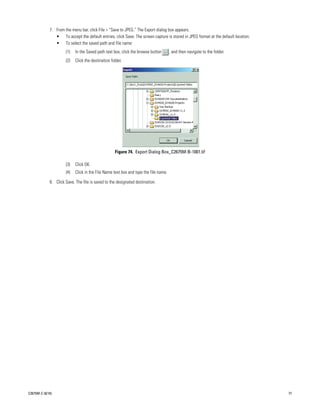 7. From the menu bar, click File > “Save to JPEG.” The Export dialog box appears.
                • To accept the default entries, click Save. The screen capture is stored in JPEG format at the default location.
                • To select the saved path and file name:
                      (1)   In the Saved path text box, click the browse button       , and then navigate to the folder.
                      (2)   Click the destination folder.




                                                    Figure 74. Export Dialog Box_C2675M-B-1001.tif

                      (3)   Click OK.
                      (4)   Click in the File Name text box and type the file name.

             8. Click Save. The file is saved to the designated destination.




C2675M-C (8/10)                                                                                                                     77
 