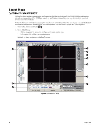 Search Mode
DATE/TIME SEARCH WINDOW
     The Date/Time Search window provides access to search capabilities. Available search methods for the DX4500/DX4600 include date/time,
     bookmark, event, and pixel search. The DX4000 also supports the date/time search feature. Users must have administrator- or power-level
     permission to search recorded video.

     The “Save to JPEG” menu command allows you to capture video. The menu command is available when video playback is paused in the Playback
     or Search modes. For information about the Save to JPEG command, refer to Save Video Screen Capture to JPEG Format on page 76.
         1. On the toolbar, click the Search button    .

         2. Do one of the following:
            • Click the view pane of the camera from which you want to search recorded video.
            • In the site tree, click and drag a camera to a view pane.

            By default, the Search window opens in the Date/Time mode.
     .




                                                      Figure 75. Client Search Mode




78                                                                                                                                C2675M-C (8/10)
 