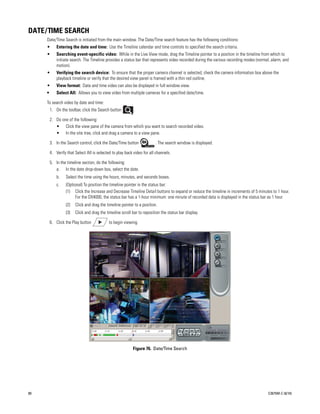 DATE/TIME SEARCH
     Date/Time Search is initiated from the main window. The Date/Time search feature has the following conditions:
     •       Entering the date and time: Use the Timeline calendar and time controls to specified the search criteria.
     •       Searching event-specific video: While in the Live View mode, drag the Timeline pointer to a position in the timeline from which to
             initiate search. The Timeline provides a status bar that represents video recorded during the various recording modes (normal, alarm, and
             motion).
     •       Verifying the search device: To ensure that the proper camera channel is selected, check the camera information box above the
             playback timeline or verify that the desired view panel is framed with a thin red outline.
     •       View format: Date and time video can also be displayed in full window view.
     •       Select All: Allows you to view video from multiple cameras for a specified date/time.

     To search video by date and time:
         1. On the toolbar, click the Search button         .

         2. Do one of the following:
            • Click the view pane of the camera from which you want to search recorded video.
            • In the site tree, click and drag a camera to a view pane.

         3. In the Search control, click the Date/Time button            . The search window is displayed.

         4. Verify that Select All is selected to play back video for all channels.

         5. In the timeline section, do the following:
            a. In the date drop-down box, select the date.
             b.   Select the time using the hours, minutes, and seconds boxes.
             c.   (Optional) To position the timeline pointer in the status bar:
                  (1) Click the Increase and Decrease Timeline Detail buttons to expand or reduce the timeline in increments of 5 minutes to 1 hour.
                        For the DX4000, the status bar has a 1-hour minimum: one minute of recorded data is displayed in the status bar as 1 hour.
                  (2)   Click and drag the timeline pointer to a position.
                  (3)   Click and drag the timeline scroll bar to reposition the status bar display.

         6. Click the Play button            to begin viewing.




                                                           Figure 76. Date/Time Search




80                                                                                                                                       C2675M-C (8/10)
 