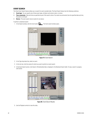 EVENT SEARCH
     The Client Event Search feature allows you to search for event recorded video. The Event Search feature has the following conditions:
     •    Event type: You can specify one of three event types: all (alarm and motion), alarm, or motion.
     •    Time constraints: Date and time are specified as part of the search criteria. If an event occurred earlier than the specified date and time,
          the event is not found.
     •    Device: The event search returns results for one device.

     To perform a bookmark search:
                                                         M
      1. In the Search window, click the Event button            . The Event search window opens.




                                                          Figure 79. Event Search

      2. In the Type drop-down box, select an event.

      3. In the site tree, click the camera for which you want to perform an event search.

      4. In the Event Search section, click Search. All bookmarked data is displayed in the Bookmark Search table. To stop a search in progress,
         click Cancel.




                                                     Figure 80. Event Search Results

      5. Use the Playback controls to view the video.




82                                                                                                                                      C2675M-C (8/10)
 