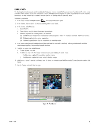 PIXEL SEARCH
           The Client application allows you to search recorded video for changes in screen pixels. (This feature can be configured to identify motion events
           even when motion detection has not been activated on a camera.) After the search is complete, the system displays the search results in a table.
           Each entry in the table contains the first image of recorded video for the specified date and time range period.

           To perform a pixel search:
               1. In the Search window, click the Pixel button            . The Pixel Search window opens.

               2. In the site tree, click the camera for which you want to perform a pixel search.

               3. In the timeline, do the following:
                  a. Select the date.
                   b.   Select the time using the hours, minutes, and seconds boxes.
                   c.   (Optional) To position the timeline pointer in the status bar:
                        (1) Click the Increase and Decrease Timeline Detail buttons to expand or reduce the timeline in increments of 5 minutes to 1 hour.
                        (2)   Click and drag the timeline pointer to a position.
                        (3)   Click and drag the timeline scroll bar to reposition the status bar display.

               4. In the Motion Setting section, click the Sensitivity drop-down box, and then select a sensitivity. Selecting a lower number decreases
                  sensitivity and selecting a higher number increases sensitivity.

               5. To define the motion area, do the following:
                  a. To reset the area, click Clear.
                   b.   To define the area, in the Pixel Search window view pane, click and drag the search area(s).
                        •     Hold down and drag the left mouse button to select an area.
                        •     Hold down and drag the right mouse button to deselect an area.

               6. Click Search. If motion is detected in the search area, the results are displayed in the Pixel Search table. To stop a search in progress, click
                  Cancel.

               7. Use the Playback controls to view the video.
           .




                                                                    Figure 81. Pixel Search




C2675M-C (8/10)                                                                                                                                                 83
 