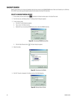BACKUP SEARCH
     Backup search allows you to locate and playback video that was stored at the DX4500/DX4600 server. Video can be backed up to a USB drive,
     CD, or DVD. You can also copy the backed up data from the media to the Client PC’s hard drive.


     SELECT A BACKUP MEDIA DEVICE
      1. On the toolbar, click the Search button        . By default, the Search window opens in the Date/Time mode.

      2. From the menu bar, click Backup Search. The Backup Search dialog box appears.

      3. To add a backup media:
         a. Click Add. The Add dialog box appears.
          b.   Type a name in the Name text box.
          c.   (Optional) If you are accessing DX4000 backup data, select the DX4004 check box.




                                               Figure 82. Accessing DX4000 Backup Data


          d.   Click the Open Browse button        . The Open dialog box appears.

      4. Select the media.




                                                     Figure 83. Browsing to the Media

      5. Click OK. The path is displayed in the Open text box of the Add dialog box.




                                                     Figure 84. Backup Search Name




84                                                                                                                                C2675M-C (8/10)
 