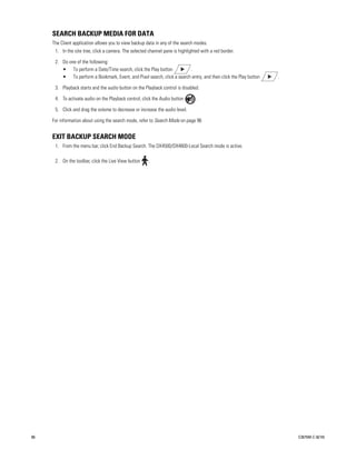 SEARCH BACKUP MEDIA FOR DATA
     The Client application allows you to view backup data in any of the search modes.
      1. In the site tree, click a camera. The selected channel pane is highlighted with a red border.

      2. Do one of the following:
         • To perform a Date/Time search, click the Play button          .
         • To perform a Bookmark, Event, and Pixel search, click a search entry, and then click the Play button   .

      3. Playback starts and the audio button on the Playback control is disabled.

      4. To activate audio on the Playback control, click the Audio button       .

      5. Click and drag the volume to decrease or increase the audio level.

     For information about using the search mode, refer to Search Mode on page 96


     EXIT BACKUP SEARCH MODE
      1. From the menu bar, click End Backup Search. The DX4500/DX4600-Local Search mode is active.

      2. On the toolbar, click the Live View button     .




86                                                                                                                    C2675M-C (8/10)
 