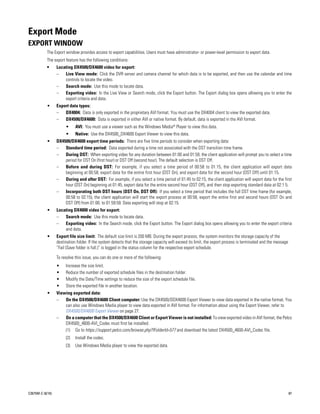 Export Mode
EXPORT WINDOW
           The Export window provides access to export capabilities. Users must have administrator- or power-level permission to export data.
           The export feature has the following conditions:
           •      Locating DX4500/DX4600 video for export:
                  –   Live View mode: Click the DVR server and camera channel for which data is to be exported, and then use the calendar and time
                      controls to locate the video.
                  –   Search mode: Use this mode to locate data.
                  –   Exporting video: In the Live View or Search mode, click the Export button. The Export dialog box opens allowing you to enter the
                      export criteria and data.
           •      Export data types:
                  –   DX4004: Data is only exported in the proprietary AVI format. You must use the DX4004 client to view the exported data.
                  –   DX4500/DX4600: Data is exported in either AVI or native format. By default, data is exported in the AVI format.
                       •     AVI: You must use a viewer such as the Windows Media® Player to view this data.
                       •     Native: Use the DX4500_DX4600 Export Viewer to view this data.
           •      DX4500/DX4600 export time periods: There are five time periods to consider when exporting data:
                  –   Standard time period: Data exported during a time not associated with the DST transition time frame.
                  –   During DST: When exporting video for any duration between 01:00 and 01:59, the client application will prompt you to select a time
                      period for DST On (first hour) or DST Off (second hour). The default selection is DST Off.
                  –   Before and during DST: For example, if you select a time period of 00:58 to 01:15, the client application will export data
                      beginning at 00:58, export data for the entire first hour (DST On), and export data for the second hour (DST Off) until 01:15.
                  –   During and after DST: For example, if you select a time period of 01:45 to 02:15, the client application will export data for the first
                      hour (DST On) beginning at 01:45, export data for the entire second hour (DST Off), and then stop exporting standard data at 02:1 5.
                  –   Incorporating both DST hours (DST On, DST Off): If you select a time period that includes the full DST time frame (for example,
                      00:58 to 02:15), the client application will start the export process at 00:58, export the entire first and second hours (DST On and
                      DST Off) from 01:00. to 01:59:59. Data exporting will stop at 02:15.
           •      Locating DX4000 video for export:
                  –   Search mode: Use this mode to locate data.
                  –   Exporting video: In the Search mode, click the Export button. The Export dialog box opens allowing you to enter the export criteria
                      and data.
           •      Export file size limit: The default size limit is 200 MB. During the export process, the system monitors the storage capacity of the
                  destination folder. If the system detects that the storage capacity will exceed its limit, the export process is terminated and the message
                  “Fail (Save folder is full.)” is logged in the status column for the respective export schedule.

                  To resolve this issue, you can do one or more of the following:
                  •    Increase the size limit.
                  •    Reduce the number of exported schedule files in the destination folder.
                  •    Modify the Date/Time settings to reduce the size of the export schedule file.
                  •    Store the exported file in another location.
           •      Viewing exported data:
                  –   On the DX4500/DX4600 Client computer: Use the DX4500/DDX4600 Export Viewer to view data exported in the native format. You
                      can also use Windows Media player to view data exported in AVI format. For information about using the Export Viewer, refer to
                      DX4500/DX4600 Export Viewer on page 27.
                  –   On a computer that the DX4500/DX4600 Client or Export Viewer is not installed: To view exported video in AVI format, the Pelco
                      DX4500_4600-AVI_Codec must first be installed.
                      (1) Go to https://support.pelco.com/browse.php?fFolderId=577 and download the latest DX4500_4600-AVI_Codec file.
                       (2)   Install the codec.
                       (3)   Use Windows Media player to view the exported data.




C2675M-C (8/10)                                                                                                                                                 87
 