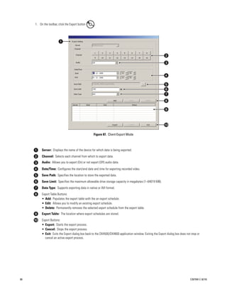 1. On the toolbar, click the Export button       .

     .




                                                         Figure 87. Client Export Mode



              Server: Displays the name of the device for which data is being exported.
              Channel: Selects each channel from which to export data.
              Audio: Allows you to export (On) or not export (Off) audio data.
              Date/Time: Configures the start/end date and time for exporting recorded video.
              Save Path: Specifies the location to store the exported data.
              Save Limit: Specifies the maximum allowable drive storage capacity in megabytes (1–64019 MB).
              Data Type: Supports exporting data in native or AVI format.
              Export Table Buttons:
              • Add: Populates the export table with the an export schedule.
              • Edit: Allows you to modify an existing export schedule.
              • Delete: Permanently removes the selected export schedule from the export table.
              Export Table: The location where export schedules are stored.
              Export Buttons:
              • Export: Starts the export process.
              • Cancel: Stops the export process.
              • Exit: Exits the Export dialog box back to the DX4500/DX4600 application window. Exiting the Export dialog box does not stop or
                cancel an active export process.




88                                                                                                                                    C2675M-C (8/10)
 